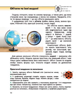о ■о
ООб'єкти та їхні моделі
<-о о->
-0-0—0—0
■о—о—оо-о—ош
Людину оточують жива та нежива природа, а також речі, що вона
створила сама. Це середовище, у якому ми живемо. Предмети, істо­
ти та явища природи - це все об'єкти реального світу.
У цифровому світі теж є об'єкти: файли, папки, вікна, значки про­
грам, Робочий стіл, пристрої (монітор, миша тощо).
Усі об'єкти мають власти-
вості - те, чим вони схожі
або відрізняються один від
одного. Наприклад, колір
шерсті в білочки — рудий,
у зайця - сірий. Колір шер­
сті - це властивість об'єкта,
рудий, сірий — це значення
властивості.
Комп'ютерні об'єкти фай­
ли мають властивості: ім'я,
розмір, тип (текстовий, гра­
фічний, відео тощо), вигляд
значка.
Для деяких реальних об'єктів створюють моделі — зменшену або
збільшену копію. Модель значно простіша, ніж реальний об'єкт, і має
тільки деякі найважливіші його властивості. Об'єкт Земля та модель
глобус мають форму кулі. Описати моделі можна за допомогою
тверджень.
Практичні завдання та запитання
1. Змініть картинку об'єкта Робочий стіл (контекстне меню,
персоналізація, фон).
2. У графічному редакторі створіть модель комахи, напри­
клад Сонечко, Бджола, Мураха тощо. Назвіть фігури, з яких
складається ця модель.
3. Сформулюйте усно або запишіть у текстовому редакторі 3-4 твердження
про цих комах. Наприклад, «Сонечко має чорні крапки на крилах».
4. Визначте, чи істинні твердження: «Павук має шість лапок», «Гусінь перетво­
рюється на метелика», «Зображення створюють у графічних редакторах».
10
 