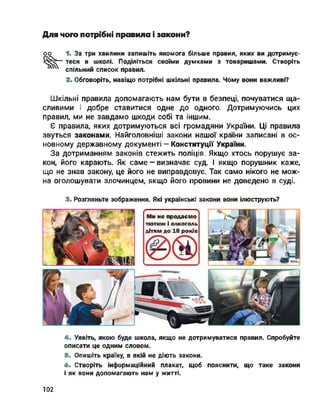 Для чого потрібні правила і закони?
оо 1. За три хвилини запишіть якомога більше правил, яких ви дотримує­
теся в школі. Поділіться своїми думками з товаришами. Створіть
спільний список правил.
2. Обговоріть, навіщо потрібні шкільні правила. Чому вони важливі?
Шкільні правила допомагають нам бути в безпеці, почуватися ща­
сливими і добре ставитися одне до одного. Дотримуючись цих
правил, ми не завдамо шкоди собі та іншим.
Є правила, яких дотримуються всі громадяни України. Ці правила
звуться законами. Найголовніші закони нашої країни записані в ос­
новному державному документі - Конституції України.
За дотриманням законів стежить поліція. Якщо хтось порушує за­
кон, його карають. Як саме - визначає суд. І якщо порушник каже,
що не знав закону, це його не виправдовує. Так само нікого не мож­
на оголошувати злочинцем, якщо його провини не доведено в суді.
3. Розгляньте зображення. Які українські закони вони ілюструють?
г . ■?
Ми не продаємо
тютюн і алкоголь
дітям до 18 років
4. Уявіть, якою буде школа, якщо не дотримуватися правил. Спробуйте
описати це одним словом.
5. Опишіть країну, в якій не діють закони.
6. Створіть інформаційний плакат, щоб пояснити, що таке закони
і як вони допомагають нам у житті.
102
 