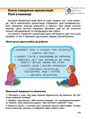 Етапи створення презентації.
Ролі в команді
Автором презентації може бути як одна людина, так і ціла коман­
да. Часто комп'ютерну презентацію створюють, щоб продемонстру­
вати результат спільної діяльності в проекті. Тоді кожен учасник
виконує свою частину завдання. Важливо, щоб усі дії учасники
спільно обговорювали та погоджували між собою.
На початку створення презентації варто обговорити, для чого вона
потрібна та які її переваги над іншими видами презентування.
Після цього приступайте до роботи:
V ОБДУМАЙТЕ ІЛЕЮ ТА СКЛАДІТЬ ПЛАН ПРЕЗЕНТАЦІЇ.
V ПОБЕРІТЬ ІЛЮСТРАЦІЇ.
V ПОДАЙТЕ ТЕКСТИ З ПОЯСНЕННЯМИ ДО ЗОБРАЖЕНЬ.
V ПОМІРКУЙТЕ, ЧИ Є ТАКА ІНФОРМАЦІЯ, ЯКУ КРАЦЕ
ПОДАТИ У ВИГЛЯДІ ТАБЛИЦІ АБО СХЕМИ.
V ПОДАЙТЕ ЦІКАВЕ І НАЛЕЖНЕ ОФОРМЛЕННЯ.
V ПЕРЕГЛЯНЬТЕ ПРЕЗЕНТАЦІЮ,
ВІДРЕДАГУЙТЕ, ЯКЦО Є ПОТРЕБА.
V ЗБЕРЕЖІТЬ ПРЕЗЕНТАЦІЮ.
Практичні завдання та запитання
1. Обговоріть у класі, чим лідер команди відрізняється від керівника. Які обо­
в'язки керівника команди?
2. Виберіть тему проекту: «Моя шкільна громада», «Я — громадянин/громадян-
ка України», «Моя українська родина», «Що святкують українці?» тощо.
3. Визначте разом з учителем ролі учасників проекту (фотографує, вигадує
влучні коментарі, пропонує та оформляє, бере інтерв'ю тощо).
ЮЗ
 