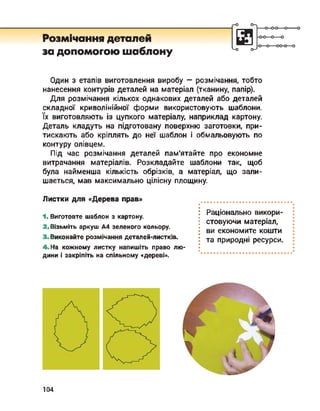 Розмічання деталей
за допомогою шаблону
о-
<-о о-7
■о
Один з етапів виготовлення виробу — розмічання, тобто
нанесення контурів деталей на матеріал (тканину, папір).
Для розмічання кількох однакових деталей або деталей
складної криволінійної форми використовують шаблони,
їх виготовляють із цупкого матеріалу, наприклад картону.
Деталь кладуть на підготовану поверхню заготовки, при­
тискають або кріплять до неї шаблон і обмальовують по
контуру олівцем.
Під час розмічання деталей пам'ятайте про економне
витрачання матеріалів. Розкладайте шаблони так, щоб
була найменша кількість обрізків, а матеріал, що зали­
шається, мав максимально цілісну площину.
Листки для «Дерева прав»
1. Виготовте шаблон з картону.
2. Візьміть аркуш А4 зеленого кольору.
3< Виконайте розмічання деталей-листків.
4 На кожному листку напишіть право лю­
дини і закріпіть на спільному «дереві».
Раціонально викори­
стовуючи матеріал,
ви економите кошти
та природні ресурси.
104
 