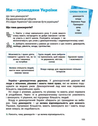 Ми — громадяни України
Що таке демократія?
Від дружинників до кіборгів.
Хто керує Україною? Що означає бути українцем?
Що таке демократія?
оо 1. Уявіть: у кінці навчального року 5 учнів вашого
класу мають нагородити за добре навчання і актив­
ну участь у житті школи. Розіграйте ситуацію — як
визначатимуть цих учнів у демократичному і недемократичному класі.
2. Доберіть визначення у рамках до кожного з цих понять: демократія,
свобода, рівність, влада, суспільство.
Можливість і право діяти,
говорити і думати так, як ти
хочеш і вважаєш
за потрібне
Група людей, яких вибрали
чи призначили, щоб керува­
ти державою, містом,
селом
Однакові права
і можливості
Велика спільнота людей,
життя яких організовано
певним чином
Влада народу для задоволення спільних
інтересів
Україна — демократична держава. У демократичній державі всі
люди є вільними, рівними і мають певні права, які не можна пору­
шувати за жодних умов. Демократичний лад нині має переважна
більшість європейських країн.
Усі люди є різними, думають по-різному та мають різні переваги
й уподобання. Через те в демократичному суспільстві ухвалюють
і виконують ті рішення, які підтримує більшість людей.
Владу в демократичній Україні обирають усі громадяни на вибо­
рах. Тому демократія — це велика відповідальність для кожного.
Рішення, підтримані більшістю, мають виконувати всі — навіть якщо
вони комусь не подобаються.
3. Поясніть, чому демократія — це велика відповідальність.
105
 