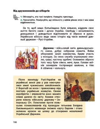 Від дружинників до кіборгів
оо
1. Обговоріть, хто такі патріоти. Наведіть приклади.
2. Прочитайте. Поміркуйте, що спільного у воїнів різних епох і чим вони
відрізняються.
За те, щоб наша Батьківщина була вільною, віддали своє
життя багато синів і дочок України. Свободу і незалежність
доводилося і доводиться відстоювати зі зброєю в руках.
Українське військо веде свою історію від часів великої дав­
ньої держави - Русі-України.
Дружина - військовий загін давньорусько­
го князя, добре озброєна кіннота. Воїни
обороняли землі князівства, брали участь
у походах. За свою службу отримували зем­
лю, гроші, частину здобичі. Основною зброєю
того часу були списи, мечі, луки. Голови вої­
нів захищали гостроверхі шоломи, а тіло
й обличчя — кольчуга.
Після занепаду Русі-України на
українські землі раз у раз накочува­
лися хвилі чужинських завойовників.
У боротьбі за волю і православну віру
постало українське козацтво. Своєю
хоробрістю і вправністю воно зажило
слави далеко по світу. Козаки ство­
рили власну військову державу —За­
порозьку Січ. Повстання проти поль-
ських поневолювачів під проводом гетьмана Богдана
Хмельницького назавжди змінило карту Європи і стало
великим кроком на шляху до створення незалежної
Української Держави.
106
 