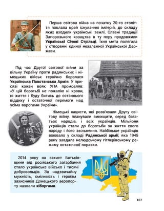 Перша світова війна на початку 20-го століт­
тя поклала край існуванню імперій, до складу
яких входили українські землі. Славні традиції
Запорозького козацтва в ту пору продовжили
Українські Січові Стрільці. їхня мета полягала
у створенні єдиної незалежної Української Дер­
жави.
Під час Другої світової війни за
вільну Україну проти радянських і ні­
мецьких військ героїчно боролася
Українська Повстанська Армія. У при­
сязі кожен вояк УПА промовляв:
«У цій боротьбі не пожалію ні крови,
ні життя і буду битись до останнього
віддиху і остаточної перемоги над
усіма ворогами України».
Німецькі нацисти, які розв'язали Другу сві­
тову війну, планували винищити, серед бага­
тьох народів, і всіх українців. Мільйони
українців стали до боротьби за життя свого
народу і його звільнення. Найбільше українців
воювало у складі Радянської армії, яка 1945
року завдала нелюдському гітлерівському ре­
жиму остаточної поразки.
2014 року на захист Батьків­
щини від російського загарбання
стало українське військо і тисячі
добровольців. За надзвичайну
мужність, сміливість і героїзм
захисників Донецького аеропор­
ту назвали кіборгами.
107
 