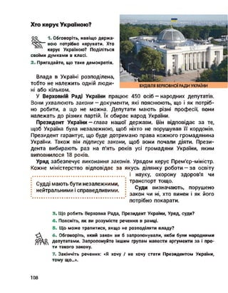 Хто керує Україною?
оо 1. Обговоріть, навіщо держа-
вою потрібно керувати. Хто
керує Україною? Поділіться
своїми думками в класі.
2. Пригадайте, що таке демократія.
Влада в Україні розподілена,
тобто не належить одній люди­
ні або кільком.
У Верховній Раді України працює 450 осіб - народних депутатів.
Вони ухвалюють закони — документи, які пояснюють, що і як потріб­
но робити, а що не можна. Депутати мають різні професії, вони
належать до різних партій. їх обирає народ України.
Президент України - глава нашої держави. Він відповідає за те,
щоб Україна була незалежною, щоб ніхто не порушував її кордонів.
Президент гарантує, що буде дотримано права кожного громадянина
України. Також він підписує закони, щоб вони почали діяти. Прези­
дента вибирають раз на п'ять років усі громадяни України, яким
виповнилося 18 років.
Уряд забезпечує виконання законів. Урядом керує Прем'єр-міністр.
Кожне міністерство відповідає за якусь ділянку роботи — за освіту
і науку, охорону здоров'я чи
транспорт тощо.
Суди визначають, порушено
закон чи ні, хто винен і як його
потрібно покарати.
Судді мають бути незалежними,
нейтральними і справедливими.
3. Що робить Верховна Рада, Президент України, Уряд, суди?
4. Поясніть, як ви розумієте речення в рамці.
5. Що може трапитися, якщо не розподіляти владу?
6. Обговоріть, який закон ви б запропонували, якби були народними
депутатами. Запропонуйте іншим групам навести аргументи за і про­
ти такого закону.
7. Закінчіть речення: «Я хочу / не хочу стати Президентом України,
тому що...».
108
 