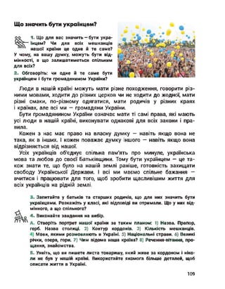 оо
Що значить бути українцем?
1- Що для вас значить — бути укра­
їнцем? Чи для всіх мешканців
нашої країни це одне й те саме?
У чому на вашу думку, можуть бути від­
мінності, а що залишатиметься спільним
для всіх?
2. Обговоріть: чи одне й те саме бути
українцем і бути громадянином України?
Люди в нашій країні можуть мати різне походження, говорити різ­
ними мовами, ходити до різних церков чи не ходити до жодної, мати
різні смаки, по-різному одягатися, мати родичів у різних краях
і країнах, але всі ми — громадяни України.
Бути громадянином України означає мати ті самі права, які мають
усі люди в нашій країні, виконувати однакові для всіх закони і пра­
вила.
Кожен з нас має право на власну думку — навіть якщо вона не
така, як в інших. І кожен поважає думку іншого — навіть якщо вона
відрізняється від нашої.
Усіх українців об’єднує спільна пам'ять про минуле, українська
мова та любов до своєї Батьківщини. Тому бути українцем — це та­
кож знати те, що було на нашій землі раніше, готовність захищати
свободу Української Держави. І всі ми маємо спільне бажання -
вчитися і працювати для того, щоб зробити щасливішим життя для
всіх українців на рідній землі.
3. Запитайте у батьків та старших родичів, що для них значить бути
українцями. Розкажіть у класі, які відповіді ви отримали. Що у них від-
мінного, а що спільного?
до 4. Виконайте завдання на вибір.
/7тд Створіть портрет нашої країни за таким планом: І) Назва. Прапор,
герб. Назва столиці. 2) Контур кордонів. 3) Кількість мешканців.
Мови, якими розмовляють в Україні. 5) Національні страви. 6) Великі
річки, озера, гори. 7) Чим відома наша країна? 8) Речення-вітання, про­
щання, знайомства.
Б. Уявіть, що ви пишете листа товаришу, який живе за кордоном і ніко­
ли не був у нашій країні. Використайте якомога більше деталей, щоб
описати життя в Україні.
109
 