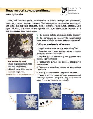 Властивості конструкційних
матеріалів
-0-0—о—о
-О О-----00-0—о
Речі, які нас оточують, виготовлені з різних матеріалів: деревини,
пластику, скла, паперу, тканини. Такі матеріали називають конструк­
ційними. До виробів ставлять певні вимоги. Наприклад, стілець має
бути міцним, а взуття — не промокати. Тож вибирають матеріал із
відповідними властивостями.
Для роботи потрібні:
кілька видів паперу білого
кольору: гофропапір,
офісний папір (А4), картон,
паперові серветки.
1. Що можна робити з папером, окрім різання?
2. Які матеріали ви знаєте? Які властивості
вони мають? Де їх доречно використовувати?
Об'ємна аплікація «Совеня»
1. Нарвіть шматочки паперу у формі пір'їнок.
2. Доберіть для основи картон темного кольо­
ру (сірий, синій або чорний).
3. Виріжте деталі аплікації (гілки дерева, сні­
жинки, зірочки тощо).
4. Розташуйте деталі на основі, створюючи
композицію.
5. Приклейте деталі до основи за допомогою
клею ПВА.
6. Роботу розпочинайте з верхньої частини.
7. Склейте деталі птаха: об'ємні, багатошарові
аплікації кріпити потрібно від найнижчого
шару (того, що лежить на основі).
11
 