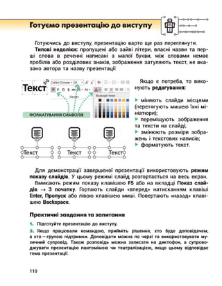 r-O
Готуємо презентацію до виступу
—о—о-о—о--------
-0-0—о—о
-О О---- 00-0—о
Готуючись до виступу, презентацію варто ще раз переглянути.
Типові недоліки: пропущені або зайві літери, власні назви та пер­
ші слова в реченні написані з малої букви, між словами немає
пробілів або розділових знаків, зображення затуляють текст, не вка­
зано автора та назву презентації.
Якщо є потреба, то вико­
нують редагування:
міняють слайди місцями
(перетягують мишею їхні мі­
ніатюри);
переміщують зображення
та тексти на слайді;
змінюють розміри зобра­
жень і текстових написів;
форматують текст.
Для демонстрації завершеної презентації використовують режим
показу слайдів. У цьому режимі слайд розгортається на весь екран.
Вмикають режим показу клавішею F5 або на вкладці Показ слай­
дів —> 3 початку. Гортають слайди «вперед» натисканням клавіші
Enter, Пропуск або лівою клавішею миші. Повертають «назад» клаві­
шею Backspace.
Практичні завдання та запитання
1. Підготуйте презентацію до виступу.
2. Якщо працювали командою, прийміть рішення, хто буде доповідачем,
а хто — групою підтримки. Доповідати можна по черзі та використовувати му­
зичний супровід. Також розповідь можна записати на диктофон, а супрово­
джувати презентацію пантомімою чи театралізацією, якщо цьому відповідає
тема презентації.
ПО
 