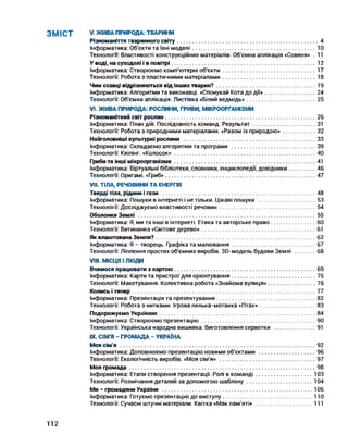 ЗМІСТ V. ЖИВА ПРИРОДА: ТВАРИНИ
Різноманіття тваринного світу...........................................................................................4
Інформатика: Об'єкти та їхні моделі..................................................................................10
Технологи: Властивості конструкційних матеріалів. Об'ємна аплікація «Совеня» . 11
У воді, на суходолі і в повітрі............................................................................................... 12
Інформатика: Створюємо комп'ютерні об'єкти..............................................................17
Технології: Робота з пластичними матеріалами..............................................................18
Чим ссавці відрізняються від інших тварин?..................................................................19
Інформатика: Алгоритми та виконавці. «Спонукай Кота до ДІЇ»..................................24
Технології: Об'ємна аплікація. Листівка «Білий ведмідь»..............................................25
VI. ЖИВА ПРИРОДА: РОСЛИНИ, ГРИБИ, МІКРООРГАНІЗМИ
Різноманітний світ рослин................................................................................................... 26
Інформатика: План дій. Послідовність команд. Результат..........................................31
Технології: Робота з природними матеріалами. «Разом із природою»......................32
Найголовніші культурні рослини ....................................................................................... 33
Інформатика: Складаємо алгоритми та програми ....................................................... 39
Технології: Квілінг. «Колосок»............................................................................................. 40
Гриби та інші мікроорганізми............................................................................................. 41
Інформатика: Віртуальні бібліотеки, словники, енциклопедії, довідники..................46
Технології: Оригамі. «Гриб»................................................................................................... 47
VII. ТІЛА, РЕЧОВИНИ ТА ЕНЕРГІЯ
Тверді тіла, рідини і гази ..................................................................................................... 48
Інформатика: Пошуки в інтернеті і не тільки. Цікаві пошуки ......................................53
Технології: Досліджуємо властивості речовин................................................................54
Оболонки Землі ..................................................................................................................... 55
Інформатика: Я, ми та інші в інтернеті. Етика та авторське право..............................60
Технології: Витинанка «Світове дерево»............................................................................61
Як влаштована Земля?......................................................................................................... 62
Інформатика: Я - творець. Графіка та малювання........................................................67
Технології: Ліплення простих об'ємних виробів. ЗО-модель будови Землі ..............68
VIII. МІСЦЯ І люди
Вчимося працювати з картою............................................................................................. 69
Інформатика: Карти та пристрої для орієнтування........................................................75
Технології: Макетування. Колективна робота «Знайома вулиця»................................76
Колись і тепер......................................................................................................................... 77
Інформатика: Презентація та презентування..................................................................82
Технології: Робота з нитками. Ігрова лялька-мотанка «Птах»......................................83
Подорожуємо Україною....................................................................................................... 84
Інформатика: Створюємо презентацію........................................................................... 90
Технології: Українська народна вишивка. Виготовлення серветки ............................91
IX. СІМ'Я - ГРОМАДА - УКРАЇНА
Моя сім'я .................................................................................................................................92
Інформатика: Доповнюємо презентацію новими об'єктами ......................................96
Технології: Екологічність виробів. «Моя сім'я» ............................................................... 97
Моя громада........................................................................................................................... 98
Інформатика: Етапи створення презентації. Ролі в команді......................................103
Технології: Розмічання деталей за допомогою шаблону............................................104
Ми - громадяни України ................................................................................................... 105
Інформатика: Готуємо презентацію до виступу............................................................110
Технології: Сучасні штучні матеріали. Квітка «Мак пам'яті» ......................................111
112
 