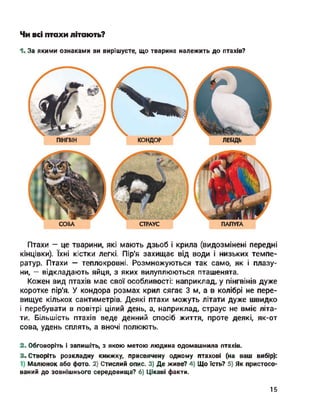 Чи всі птахи літають?
1. За якими ознаками ви вирішуєте, що тварина належить до птахів?
ПІНГВІН КОНДОР ЛЕБІДЬ
СОВА СТРАУС ПАПУГА
Птахи - це тварини, які мають дзьоб і крила (видозмінені передні
кінцівки). їхні кістки легкі. Пір'я захищає від води і низьких темпе­
ратур. Птахи — теплокровні. Розмножуються так само, як і плазу­
ни, - відкладають яйця, з яких вилуплюються пташенята.
Кожен вид птахів має свої особливості: наприклад, у пінгвінів дуже
коротке пір'я. У кондора розмах крил сягає 3 м, а в колібрі не пере­
вищує кількох сантиметрів. Деякі птахи можуть літати дуже швидко
і перебувати в повітрі цілий день, а, наприклад, страус не вміє літа­
ти. Більшість птахів веде денний спосіб життя, проте деякі, як-от
сова, удень сплять, а вночі полюють.
2. Обговоріть і запишіть, з якою метою людина одомашнила птахів.
3. Створіть розкладну книжку, присвячену одному птахові (на ваш вибір):
Малюнок або фото. 2) Стислий опис. 3) Де живе? 4) Що їсть? 5) Як пристосо­
ваний до зовнішнього середовища? 6) Цікаві факти.
15
 