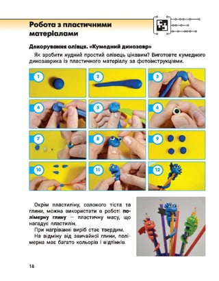 Робота з пластичними
матеріалами
о-
<-о о-7
■о
Декорування олівця. «Кумедний динозавр»
Як зробити нудний простий олівець цікавим? Виготовте кумедного
динозаврика із пластичного матеріалу за фотоінструкціями.
Окрім пластиліну, солоного тіста та
глини, можна використати в роботі по­
лімерну глину — пластичну масу що
нагадує пластилін.
При нагріванні виріб стає твердим.
На відміну від звичайної глини, полі­
мерна має багато кольорів і відтінків.
18
 