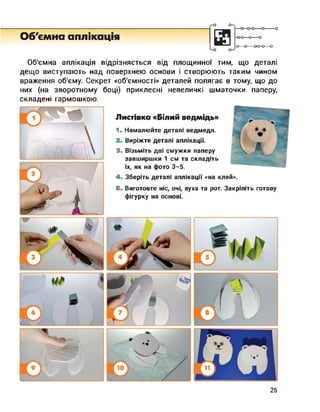 Об'ємна аплікація -о-о—о—о
-О О-----00-0—о
Об’ємна аплікація відрізняється від площинної тим, що деталі
дещо виступають над поверхнею основи і створюють таким чином
враження об'єму. Секрет «об’ємності» деталей полягає в тому, що до
них (на зворотному боці) приклеєні невеличкі шматочки паперу,
складені гармошкою.
Листівка «Білий ведмідь»
1. Намалюйте деталі ведмедя.
2. Виріжте деталі аплікації.
3. Візьміть дві смужки паперу
завширшки 1 см та складіть
їх, як на фото 3-5.
4 Зберіть деталі аплікації «на клей».
5. Виготовте ніс, очі, вуха та рот. Закріпіть готову
фігурку на основі.
25
 