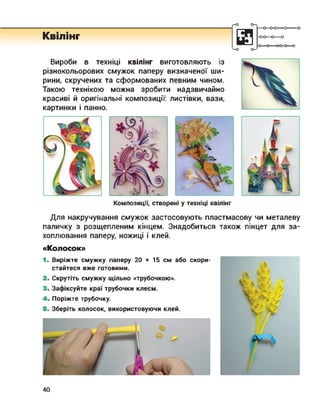Квілінг
Вироби в техніці квілінг виготовляють із
різнокольорових смужок паперу визначеної ши­
рини, скручених та сформованих певним чином.
Такою технікою можна зробити надзвичайно
красиві й оригінальні композиції: листівки, вази,
картинки і панно.
-0-0—о—о
-О О-----00-0—о
Композиції, створені у техніці квілінг
Для накручування смужок застосовують пластмасову чи металеву
паличку з розщепленим кінцем. Знадобиться також пінцет для за­
хоплювання паперу, ножиці і клей.
«Колосок»
1. Виріжте смужку паперу 20 х 15 см або скори­
стайтеся вже готовими.
2. Скрутіть смужку щільно «трубочкою».
3. Зафіксуйте краї трубочки клеєм.
4. Поріжте трубочку.
5. Зберіть колосок, використовуючи клей.
40
 