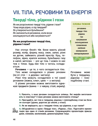 VII. ТІЛА, РЕЧОВИНИ ТА ЕНЕРГІЯ
Тверді тіла, рідини і гази
Як ми розрізняємо тверді тіла, рідини і гази?
Чому вода рідка, а лід твердий?
Якутворюються бульбашки?
Як змінюються речовини, коли вони
охолоджуються або нагріваються?
Як ми розрізняємо тверді тіла,
рідини і гази?
Нас оточує безліч тіл. Вони мають різний
розмір, колір, форму, масу, смак, запах, різні
на дотик, займають різний простір. Кущ, те­
лефон, зірка, крапля молока, бульбашка газу
в напої, метелик — усе це тіла. І кожен із нас
теж є тілом. Будь-яке тіло з чогось склада­
ється.
Речовина — це те, з чого складається тіло.
Тіло може складатися з різних речовин
(як-от стіл — з дерева і металу).
Різні тіла можуть складатися з тої самої
речовини (ложка, ключ, цвях — з металу).
З різних речовин можна виготовити одна­
кові предмети (ванна — з чавуну, сталі, акрилу).
СЛОВА ТИЖНЯ
речовина
тверде тіло
рідина
газ
нагрівання
охолодження
плавлення
кипіння
замерзання
випаровування
Речовина може
бути у твердому,
рідкому і газо­
подібному стані.
1. Поясніть, з яких речовин складається олівець. Які вироби виготовля­
ють із пластику? З яких речовин можна виготовити стілець?
2. Пригадайте, які тіла в твердому, рідкому і газоподібному стані ви бачи­
ли сьогодні (удома, дорогою до школи, у класі).
3. Як ви вирішуєте, що є твердим тілом, що рідиною, а що газом?
4. Об'єднайтеся в групи «Тверде тіло», «Рідина», «Газ». Підготуйте презен­
тацію про один зі станів речовини. Супроводжуйте презентацію прикла­
дами, схемами, малюнками, демонстраціями тощо.
48
 