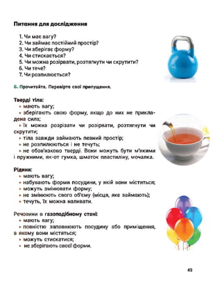 Питання для дослідження
1. Чи має вагу?
2. Чи займає постійний простір?
3. Чи зберігає форму?
4. Чи стискається?
5. Чи можна розірвати, розтягнути чи скрутити?
6. Чи тече?
7. Чи розпилюється?
Б. Прочитайте. Перевірте свої припущення.
Тверді тіла:
► мають вагу;
► зберігають свою форму, якщо до них не прикла­
дена сила;
► їх можна розрізати чи розірвати, розтягнути чи
скрутити;
► тіла завжди займають певний простір;
► не розпилюються і не течуть;
► не обов'язково тверді. Вони можуть бути м'якими
і пружними, як-от гумка, шматок пластиліну, мочалка.
Рідини:
► мають вагу;
► набувають форми посудини, у якій вони містяться;
► можуть змінювати форму;
► не змінюють свого об'єму (місця, яке займають);
► течуть, їх можна наливати.
Речовини в газоподібному стані:
► мають вагу;
► повністю заповнюють посудину або приміщення,
в якому вони містяться;
► можуть стискатися;
► не зберігають своєїформи.
49
 