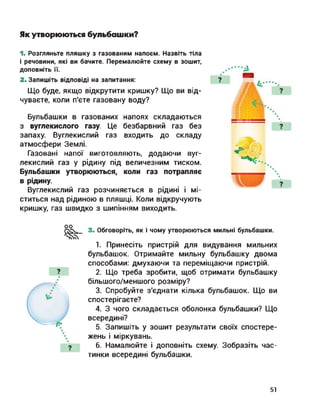 Як утворюються бульбашки?
1. Розгляньте пляшку з газованим напоєм. Назвіть тіла
і речовини, які ви бачите. Перемалюйте схему в зошит,
доповніть її.
2. Запишіть відповіді на запитання:
Що буде, якщо відкрутити кришку? Що ви від­
чуваєте, коли п'єте газовану воду?
Бульбашки в газованих напоях складаються
з вуглекислого газу. Це безбарвний газ без
запаху. Вуглекислий газ входить до складу
атмосфери Землі.
Газовані напої виготовляють, додаючи вуг­
лекислий газ у рідину під величезним тиском.
Бульбашки утворюються, коли газ потрапляє
в рідину.
Вуглекислий газ розчиняється в рідині і мі­
ститься над рідиною в пляшці. Коли відкручують
кришку, газ швидко з шипінням виходить.
оо
3. Обговоріть, як і чому утворюються мильні бульбашки.
1. Принесіть пристрій для видування мильних
бульбашок. Отримайте мильну бульбашку двома
способами: дмухаючи та переміщаючи пристрій.
2. Що треба зробити, щоб отримати бульбашку
більшого/меншого розміру?
3. Спробуйте з'єднати кілька бульбашок. Що ви
спостерігаєте?
4. З чого складається оболонка бульбашки? Що
всередині?
5. Запишіть у зошит результати своїх спостере­
жень і міркувань.
6. Намалюйте і доповніть схему. Зобразіть час­
тинки всередині бульбашки.
51
 