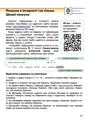 Пошуки в інтернеті і не тільки.
Цікаві пошуки
Ш
—о—о-о—о--------
-0-0—о—о
-О О----- 00-0—о
Шукати інформацію в інтернеті можна
різними способами: за адресою сайту (напри­
клад, http://kazkar.info), за ключовими словами,
використовуючи ОК-коди.
Якщо адреса сайту не відома, то інформацію
шукають у пошукових системах. Для цього
вводять у рядок пошуку ключове слово або
фразу. Вислів, який треба знайти в незмінному
вигляді, беруть у лапки.
Уподобані зображення можна укласти в ко­
лекції, натиснувши Я. У пункті Налаштування
варто увімкнути Безпечний пошук, який
фільтруватиме сайти, небезпечні для дітей.
<№-код - графічне
зображення, у яко­
му закодована
адреса сайту
ЗАГАЛЬНИЙ ПОШУК (ТЕКСТИ, ВЕБСТОРІНКИ) ПОШУК ГОЛОСОМ
/----------------------------------------------------------------------------«червона калина похилилася» я | О,
Q. Усі С8 Карти □ Вдео □ Зображення IS) Новини ! Більше Налаштування Інструменти
ПОШУК ТІЛЬКИ ЗОБРАЖЕНЬ
Практичні завдання та запитання
1. Введіть у рядку пошуку 2 х з + 15 =, натисніть клавішу Enter. Перевірте ре­
зультат.
2. Знайдіть в інтернеті легенду про Карпати. Порівняйте способи пошуку:
1) За назвою сайту. Введіть у браузері адресу сайту http://kazkar.info. Виберіть
послідовно посилання «Легенди України»; «Про гори, скелі, кургани»; «Карпа­
ти»; «Як виникли Карпати».
2) За QR-кодом. Встановіть додаток для читання QR-кодів на смартфон чи
планшет. Наведіть камеру на зображення коду в підручнику, перейдіть за по­
силанням.
3) За ключовими словами. Відкрийте ще одну вкладку у браузері. Введіть сло­
ва для пошуку «як виникли Карпати».
3. Прочитайте легенду «Як виникли Карпати» та запропонуйте інші ключові
слова, які можна використати для пошуку.
53
 