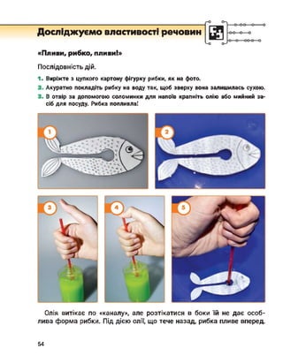 Досліджуємо властивості речовин
о-
<-о о-7
■о
«Пливи, рибко, пливи!»
Послідовність дій.
1. Виріжте з цупкого картону фігурку рибки, як на фото.
2. Акуратно покладіть рибку на воду так, щоб зверху вона залишилась сухою.
3. В отвір за допомогою соломинки для напоїв крапніть олію або мийний за­
сіб для посуду. Рибка попливла!
Олія витікає по «каналу», але розтікатися в боки їй не дає особ­
лива форма рибки. Під дією олії, що тече назад, рибка пливе вперед.
54
 