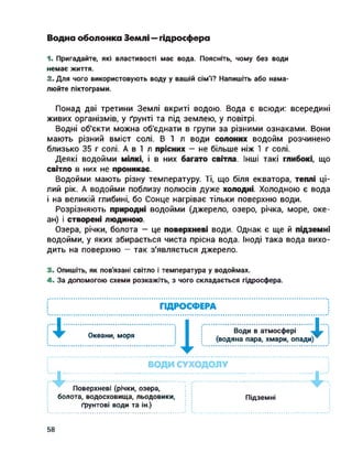 Водна оболонка Землі — гідросфера
1. Пригадайте, які властивості має вода. Поясніть, чому без води
немає життя.
2. Для чого використовують воду у вашій сім'ї? Напишіть або нама­
люйте піктограми.
Понад дві третини Землі вкриті водою. Вода є всюди: всередині
живих організмів, у ґрунті та під землею, у повітрі.
Водні об'єкти можна об'єднати в групи за різними ознаками. Вони
мають різний вміст солі. В І л води солоних водойм розчинено
близько 35 г солі. А в І л прісних — не більше ніж І г солі.
Деякі водойми мілкі, і в них багато світла. Інші такі глибокі, що
світло в них не проникає.
Водойми мають різну температуру. Ті, що біля екватора, теплі ці­
лий рік. А водойми поблизу полюсів дуже холодні. Холодною є вода
і на великій глибині, бо Сонце нагріває тільки поверхню води.
Розрізняють природні водойми (джерело, озеро, річка, море, оке­
ан) і створені людиною.
Озера, річки, болота — це поверхневі води. Однак є ще й підземні
водойми, у яких збирається чиста прісна вода. Іноді така вода вихо­
дить на поверхню — так з'являється джерело.
3. Опишіть, як пов'язані світло і температура у водоймах.
4. За допомогою схеми розкажіть, з чого складається гідросфера.
ГІДРОСФЕРА
ІІ....................... І І
Океани, моря
Води в атмосфері
(водяна пара, хмари, опади)^
к
ВОДИ СУХОДОЛУ
Поверхневі (річки, озера,
болота, водосховища, льодовики,
ґрунтові води та ін.)
Підземні
58
 