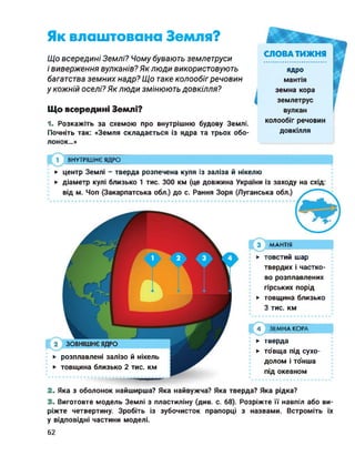 Як влаштована Земля?
Що всередині Землі? Чому бувають землетруси
і виверження вулканів? Яклюди використовують
багатства земних надр? Що таке колообіг речовин
у кожній оселі? Як люди змінюють довкілля?
Що всередині Землі?
1. Розкажіть за схемою про внутрішню будову Землі.
Почніть так: «Земля складається із ядра та трьох обо­
лонок...»
ВНУТРІШНЄ ЯДРО
СЛОВА ТИЖНЯ
ядро
мантія
земна кора
землетрус
вулкан
колообіг речовин
довкілля
► центр Землі - тверда розпечена куля із заліза й нікелю
► діаметр кулі близько 1 тис. 300 км (це довжина України із заходу на схід:
від м. Чоп (Закарпатська обл.) до с. Рання Зоря (Луганська обл.)
МАНТІЯ
4 ЗЕМНА КОРА
► тверда
► то'вща під сухо­
долом і тонша
під океаном
► товстий шар
твердих і частко­
во розплавлених
гірських порід
► товщина близько
З тис. км
2 ЗОВНІШНЄ ЯДРО
► розплавлені залізо й нікель
► товщина близько 2 тис. км
2. Яка з оболонок найширша? Яка найвужча? Яка тверда? Яка рідка?
3. Виготовте модель Землі з пластиліну (див. с. 68). Розріжте її навпіл або ви­
ріжте четвертину. Зробіть із зубочисток прапорці з назвами. Встроміть їх
у відповідні частини моделі.
62
 