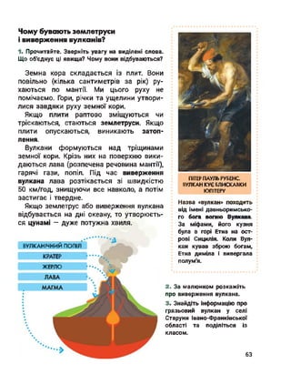 Чому бувають землетруси
і виверження вулканів?
1. Прочитайте. Зверніть увагу на виділені слова.
Що об'єднує ці явища? Чому вони відбуваються?
Земна кора складається із плит. Вони
повільно (кілька сантиметрів за рік) ру­
хаються по мантії. Ми цього руху не
помічаємо. Гори, річки та ущелини утвори­
лися завдяки руху земної кори.
Якщо плити раптово зміщуються чи
тріскаються, стаються землетруси. Якщо
плити опускаються, виникають затоп­
лення.
Вулкани формуються над тріщинами
земної кори. Крізь них на поверхню вики­
даються лава (розпечена речовина мантії),
гарячі гази, попіл. Під час виверження
вулкана лава розтікається зі швидкістю
50 км/год, знищуючи все навколо, а потім
застигає і твердне.
Якщо землетрус або виверження вулкана
відбувається на дні океану, то утворюєть­
ся цунамі - дуже потужна хвиля.
ПІТЕР ПАУЛЬ РУБЕНС.
ВУЛКАН КУЄ БЛИСКАВКИ
ЮПІТЕРУ
Назва «вулкан» походить
від імені давньоримсько­
го бога вогню Вулкана.
За міфами, його кузня
була в горі Етна на ост­
рові Сицилія. Коли Вул­
кан кував зброю богам,
Етна диміла і вивергала
полум'я.
2. За малюнком розкажіть
про виверження вулкана.
3. Знайдіть інформацію про
грязьовий вулкан у селі
Старуня Івано-Франківської
області та поділіться із
класом.
ВУЛКАНІЧНИЙ попіл
КРАТЕР
ЖЕРЛО •••._
63
 