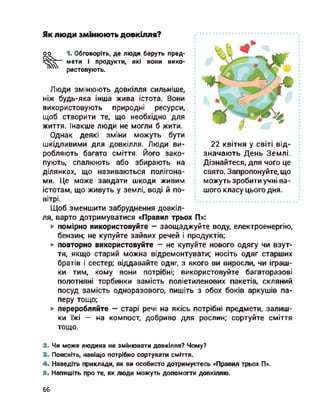 оо
22 квітня у світі від­
значають День Землі.
Дізнайтеся, для чого це
свято. Запропонуйте, що
можуть зробити учні ва­
шого класу цього дня.
Як люди змінюють довкілля?
1. Обговоріть, де люди беруть пред­
мети і продукти, які вони вико­
ристовують.
Люди змінюють довкілля сильніше,
ніж будь-яка інша жива істота. Вони
використовують природні ресурси,
щоб створити те, що необхідно для
життя. Інакше люди не могли б жити.
Однак деякі зміни можуть бути
шкідливими для довкілля. Люди ви­
робляють багато сміття. Його зако­
пують, спалюють або збирають на
ділянках, що називаються полігона­
ми. Це може завдати шкоди живим
істотам, що живуть у землі, воді й по­
вітрі.
Щоб зменшити забруднення довкіл­
ля, варто дотримуватися «Правил трьох П»:
► помірно використовуйте — заощаджуйте воду, електроенергію,
бензин; не купуйте зайвих речей і продуктів;
► повторно використовуйте - не купуйте нового одягу чи взут­
тя, якщо старий можна відремонтувати; носіть одяг старших
братів і сестер; віддавайте одяг, з якого ви виросли, чи іграш­
ки тим, кому вони потрібні; використовуйте багаторазові
полотняні торбинки замість поліетиленових пакетів, скляний
посуд замість одноразового, пишіть з обох боків аркушів па­
перу тощо;
► переробляйте — старі речі на якісь потрібні предмети, залиш­
ки їжі - на компост, добриво для рослин; сортуйте сміття
тощо.
У
2. Чи може людина не змінювати довкілля? Чому?
3. Поясніть, навіщо потрібно сортувати сміття.
4. Наведіть приклади, як ви особисто дотримуєтесь «Правил трьох П».
5. Напишіть про те, як люди можуть допомогти довкіллю.
66
 