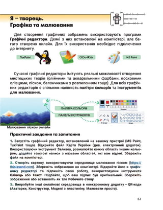 Я - творець.
Графіка та малювання
ш
—о—о-о—о--------
-0-0—о—о
-О О----- 00-0—о
Для створення графічних зображень використовують програми
Графічні редактори. Деякі з них встановлені на комп'ютері, але ба­
гато створено онлайн. Для їх використання необхідне підключення
до інтернету.
OOo4Kids MS Paint
Сучасні графічні редактори імітують реальні можливості створення
мистецьких творів (олійними та акварельними фарбами, восковими
олівцями, піском, балончиками з розпиленням тощо). Для всіх графіч­
них редакторів є спільним наявність палітри кольорів та інструментів
для малювання.
ПАЛІТРА КОЛЬОРІВ
Малювання піском онлайн
л/ОО OZZ> А
kOôOOOÛ
Фігури
Z <> А
Знаряддя
Пензлі
Практичні завдання та запитання
1. Запустіть графічний редактор, встановлений на вашому пристрої (MS Paint,
TuxPaint тощо). Відкрийте файл Карта України (див. електронний додаток).
Використовуючи інструмент Заливка, розмалюйте кожну область іншим кольо­
ром, додайте текстові написи з назвами областей, які вам відомі. Збережіть
файл на комп'ютері.
2. Створіть картину, використовуючи середовище малювання піском (https://
thisissand.com). Збережіть зображення на комп'ютері. Відкрийте його в графіч­
ному редакторі та підпишіть свою роботу, використовуючи інструменти
Олівець або Текст. Подбайте, щоб ваш підпис був оригінальний. Збережіть
зображення або встановіть як тло Робочого столу.
3. Випробуйте інші онлайнові середовища в електронному додатку — QR-коди
(Аватарки, Конструктор, Моделі з пластиліну, Малювати просто).
67
 