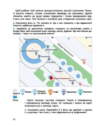 Щоб робити такі знімки, використовують штучні супутники Землі.
З висоти кількох сотень кілометрів прилади на супутнику здатні
«бачити» навіть не дуже великі предмети і точно вимірювати від­
стань між ними. Такі знімки є основою для створення сучасних карт.
2. Розгляньте фото (с. 71), опишіть їх. Що в них спільного, а що відмінного?
Поясніть найбільші відмінності.
3. Спробуйте за допомогою телефона, планшета чи комп'ютера знайти у
Google Maps свій населений пункт, вулицю, школу, будинок. Що вам більше до­
поможе - карта чи супутниковий знімок?
дОрОга Метро автобуса ) Кафе Крамниця ) Пам'ятка
Річка Карта показує частину поверхні Землі в зменшеному
і спрощеному вигляді згори. Усі кольори і знаки на карті
пояснюються в легенді карти.
4. Розгляньте карту. Порівняйте її з фото, що зроблені з повітря
і з супутника. Чим схожі, а чим відрізняються ці зображення?
72
 