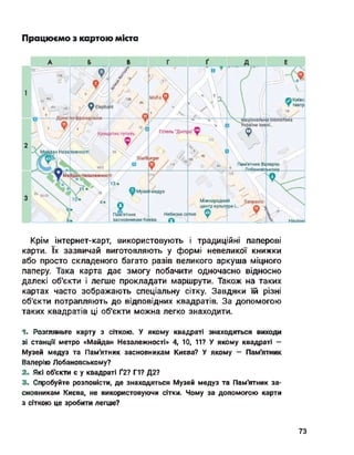 Працюємо з картою міста
ілерію
йдзн Незалежності
Дужопофронцузьки
Ф а
Майдан Незалежності
12А
ф Elephant
зв/2
ф Музей медуз
Sanpaolo
Наиіон;
----
Міжнародний
центр культури і.
4;
12/t
Хрещатик готель /
20 20-22
9
Пам'ятник
засновникам Ки<
 © Київс
 ▼ театр
;*/іаціональйа бібліотека
України імені...
ф І
16
StarB
/ а
urger
Небесна сотня ф
єва О
Готель “Дніпро” ф
З/, І 5 >7 І
/
Крім інтернет-карт, використовують і традиційні паперові
карти. їх зазвичай виготовляють у формі невеликої книжки
або просто складеного багато разів великого аркуша міцного
паперу. Така карта дає змогу побачити одночасно відносно
далекі об'єкти і легше прокладати маршрути. Також на таких
картах часто зображають спеціальну сітку. Завдяки їй різні
об'єкти потрапляють до відповідних квадратів. За допомогою
таких квадратів ці об'єкти можна легко знаходити.
1- Розгляньте карту з сіткою. У якому квадраті знаходяться виходи
зі станції метро «Майдан Незалежності» 4, ТО, 11? У якому квадраті —
Музей медуз та Пам'ятник засновникам Києва? У якому - Пам'ятник
Валерію Лобановському?
2. Які об'єкти є у квадраті Ґ2? Г1? Д2?
3. Спробуйте розповісти, де знаходяться Музей медуз та Пам'ятник за­
сновникам Києва, не використовуючи сітки. Чому за допомогою карти
з сіткою це зробити легше?
73
 