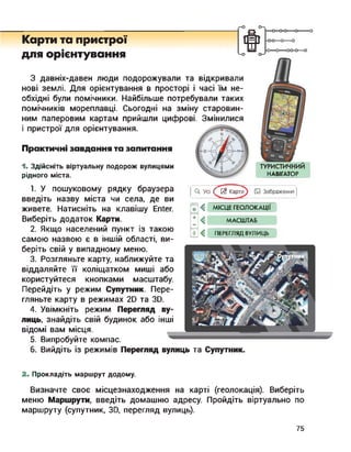 Карти та пристрої
для орієнтування
ииго->
0-0-0—о
'—о
НАВІГАТОР
О. Усі ҐЙ Карти □ Зображення
З давніх-давен люди подорожували та відкривали
нові землі. Для орієнтування в просторі і часі їм не­
обхідні були помічники. Найбільше потребували таких
помічників мореплавці. Сьогодні на зміну старовин­
ним паперовим картам прийшли цифрові. Змінилися
і пристрої для орієнтування.
Практичні завдання та запитання
1. Здійсніть віртуальну подорож вулицями
рідного міста.
1. У пошуковому рядку браузера
введіть назву міста чи села, де ви
живете. Натисніть на клавішу Enter.
Виберіть додаток Карти.
2. Якщо населений пункт із такою
самою назвою є в іншій області, ви­
беріть свій у випадному меню.
3. Розгляньте карту, наближуйте та
віддаляйте її коліщатком миші або
користуйтеся кнопками масштабу.
Перейдіть у режим Супутник. Пере­
гляньте карту в режимах 2D та 3D.
4. Увімкніть режим Перегляд ву­
лиць, знайдіть свій будинок або інші
відомі вам місця.
5. Випробуйте компас.
ф < МІСЦЕ ГЕОЛОКАЦІЇ
* < МАСШТАБ
Г < ПЕРЕГЛЯД ВУЛИЦЬ
6. Вийдіть із режимів Перегляд вулиць та Супутник.
2. Прокладіть маршрут додому.
Визначте своє місцезнаходження на карті (геолокація). Виберіть
меню Маршрути, введіть домашню адресу. Пройдіть віртуально по
маршруту (супутник, ЗО, перегляд вулиць).
75
 