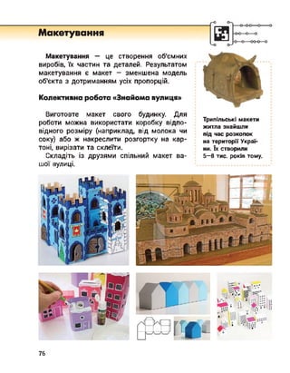 Г-О
Макетування
Макетування — це створення об'ємних
виробів, їх частин та деталей. Результатом
макетування є макет - зменшена модель
об'єкта з дотриманням усіх пропорцій.
Колективна робота «Знайома вулиця»
Виготовте макет свого будинку. Для
роботи можна використати коробку відпо­
відного розміру (наприклад, від молока чи
соку) або ж накреслити розгортку на кар­
тоні, вирізати та склеїти.
Складіть із друзями спільний макет ва­
шої вулиці.
- о—о-оо-о—о
о—'
Трипільські макети
житла знайшли
під час розкопок
на території Украї­
ни. їх створили
5-8 тис. років тому.
76
 