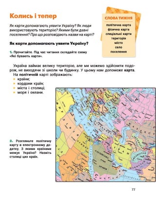 Колись і тепер
Як картидопомагають уявити Україну? Як люди
використовують територію? Якими були давні
поселення? Про що розповідають назви на карті?
Як карти допомагають уявити Україну?
1. Прочитайте. Під час читання складайте схему
«Які бувають карти».
СЛОВА ТИЖНЯ
політична карта
фізична карта
спеціальні карти
територія
місто
село
поселення
Україна займає велику територію, але ми можемо здійснити подо­
рож, не виходячи зі школи чи будинку. У цьому нам допоможе карта.
На політичній карті зображають:
країни;
кордони країн;
міста і столиці;
моря і океани.
2. Розгляньте політичну
карту в електронному до­
датку. З якими країнами
межує Україна? Назвіть
столиці цих країн.
77
 