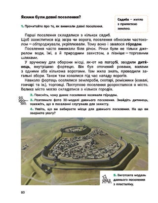 Якими були давні поселення?
' Садиба - житло
„ з прилеглою
1.Прочитайте про те, як виникали давні поселення.
землею.
Перші поселення складалися з кількох садиб.
Щоб захиститися від звіра чи ворога, поселення обносили частоко­
лом - обгороджували, укріплювали. Тому воно і звалося городом.
Поселення часто виникали біля річок. Річки були не тільки дже­
релом води, їжі, а й природним захистом, а пізніше —торговими
шляхами.
У зручному для оборони місці, як-от на пагорбі, зводили дити­
нець, внутрішню фортецю. Він був оточений ровами, валами
з одними або кількома воротами. Там жила знать, проводили за­
гальні збори. Також там ховалися під час нападу ворогів.
Навколо фортець оселялися землероби, скотарі, ремісники (ковалі,
гончарі та ін.), торговці. Поступово поселення ррзросталося в місто.
Велике місто могло складатися з кількох городів.
2. Поясніть, чому давнє поселення називали го'родом.
оо
‘ ї»— 3. Розгляньте фото 30-моделі давнього поселення. Знайдіть дитинець,
покажіть, що в поселенні слугувало для захисту.
4. Уявіть, що ви вибираєте місце для давнього поселення. На що ви
звернете увагу?
5. Виготовте модель
с давнього поселення
' з пластиліну.
80
 