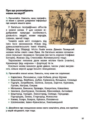 Про що розповідають
назви на карті?
1. Прочитайте. Поясніть, чому географіч­
ні назви є цінним джерелом інформації
про минуле нашого краю.
У багатьох географічних об'єктів
є власні назви. У цих назвах ві­
дображені природні особливості,
діяльність людей, назви народів,
племен, звичаї тощо.
Чимало назв міст походить від
імен їхніх засновників: Ніжин (від
давньослов'янського імені Ніжата),
Збараж (від Збарад). Місто Львів князь Данило Галицький
назвав ім'ям свого сина Лева. На багатьох назвах позначи­
лося польське панування: Батурин (на честь короля Стефана
Баторія), Жовква (від Станіслава Жолкевського) тощо.
Тюркомовні племена дали назви містам Канів («ханів»),
Кременчук (від «кермен» - фортеця) та ін.
Оскільки назви виникли дуже давно, часом учені висува­
ють кілька версій щодо їхнього походження.
2. Прочитайте власні назви. Поясніть, чому вони так згруповані.
► Карасівка, Лисичанськ, гора Кобила, річка Щучна
► Вишнівець, Вербівка, Дубно, Калинівка, Вільшана, Сосниця
► Підгір'я, Загребелля, Залісся, Залука, Заріччя, Курганне,
Лугове, Нагірне, Озерне
► Мельники, Винники, Бровари, Кожум'яки, Ковалівка
► Іванівка, Дмитрушки, Оксанине, Максимівка, Антонівка
► Вишгород, Городок, Звенигород, Селище, Городище,
Підгороднє, Замок, Старгород, Новосілки
► Княже, Бояри, Боярка, Кріпаки, Поповичка
► Шевченкове, Івано-Франківськ, Хмельницький
3. Дізнайтеся про походження назви свого села/міста, річки, яка протікає
у вашій місцевості, гори тощо.
81
 