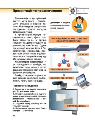 r-O
Презентація та презентування
—о—о-о—о--------
-0-0—о—о
-О О---- 00-0—о
Презентація — це публічний
виступ, мета якого — ознайо­
мити слухачів з певною те­
мою. Презентують результати
досліджень, проект, продукт,
організацію тощо.
У презентаціях можуть по­
єднуватися текст, фото, гра­
фіки, відео та ін. їх зручно
готувати та демонструвати за
допомогою комп'ютера. Однак
презентації можуть бути і без
комп'ютера. Наприклад, пре­
зентація особи може відбува­
тися через театралізовану гру
або декламування віршів.
Комп'ютерна презентація —
це послідовність слайдів, які
змінюють один одного через
заданий проміжок часу або на
бажання доповідача.
Слайд - окрема сторінка, на
якій можуть міститися зобра­
ження, текст, звук та відео.
Практичне завдання
1. Завантажте редактор презента­
цій U MS Power Point.
2. Створіть фотоальбом із підгото­
ваних у папці фотографій. Вкладка
Вставлення -> Фотоальбом -> Но­
вий фотоальбом...
3. Додайте назву альбому на ти­
тульному слайді.
4. Перегляньте презентацію Показ
слайдів 3 початку.
Доповідач - людина,
яка презентує щось
перед іншими.
ПРИСТРОЇ ДЛЯ ДЕМОНСТРАЦІЇ ТА ПЕРЕГЛЯДУ
КОМП'ЮТЕРНИХ ПРЕЗЕНТАЦІЙ
ПРОЄКТОР
ПРОЄКЦІЙНИЙ ЕКРАН
82
 