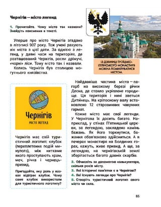 Чернігів—місто легенд
1. Прочитайте. Чому місто так назвали?
Знайдіть пояснення в тексті.
Уперше про місто Чернігів згадано
в літописі 907 року. Тож учені рахують
вік міста з цієї дати. За однією з ле­
генд, у давні часи на територіях, де
розташований Чернігів, росли дрімучі,
«чорні» ліси. Тому місто так і назвали.
Колись Чернігів був столицею мо­
гутнього князівства.
ІЗ ДЗВІНИЦІ ТРОЇЦЬКО-
ІЛЛІНСЬКОГО МОНАСТИРЯ
МОЖНА ПОМИЛУВАТИСЯ
МІСТОМ.
Чернігів
МІСТО ЛЕГЕНД
Чернігів має свій тури­
стичний логотип: клубок
(переплетення подій ми­
нулого), між нитками
якого проступають храм,
меч, річка і чернець-
привид.
Пригадайте, яку роль у каз­
ках відіграє клубок. Чому
саме клубок використали
для туристичного логотипу?
Найдавніша частина міста-па­
горб на високому березі річки
Десна, де стояло укріплене городи­
ще. Ця територія і нині зветься
Дитинець. На кріпосному валу вста­
новлено 12 старовинних чавунних
гармат.
Кожне місто має свої легенди.
У Чернігова їх досить багато. На­
приклад, у стінах П'ятницької церк­
ви, за легендою, закладено камінь
бажань. Як його торкнутися, ба­
жання обов'язково здійсниться. А в
печерах монастиря на Болдиних го­
рах, кажуть, живе привид. А ще, за
легендою, на чернігівській землі
зберігається багато давніх скарбів.
2. Обчисліть за допомогою калькулятора,
скільки років місту.
3. Які історичні пам'ятки є в Чернігові?
4. Які існують легенди про Чернігів?
5. Створіть туристичний логотип свого
міста чи села.
85
 