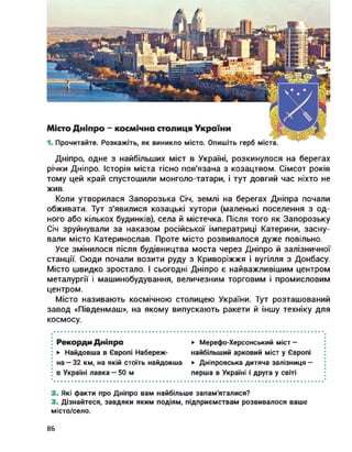 Дніпро, одне з найбільших міст в Україні, розкинулося на берегах
річки Дніпро. Історія міста тісно пов'язана з козацтвом. Сімсот років
тому цей край спустошили монголо-татари, і тут довгий час ніхто не
жив.
Коли утворилася Запорозька Січ, землі на берегах Дніпра почали
обживати. Тут з'явилися козацькі хутори (маленькі поселення з од­
ного або кількох будинків), села й містечка. Після того як Запорозьку
Січ зруйнували за наказом російської імператриці Катерини, засну­
вали місто Катеринослав. Проте місто розвивалося дуже повільно.
Усе змінилося після будівництва моста через Дніпро й залізничної
станції. Сюди почали возити руду з Криворіжжя і вугілля з Донбасу.
Місто швидко зростало. І сьогодні Дніпро є найважливішим центром
металургії і машинобудування, величезним торговим і промисловим
центром.
Місто називають космічною столицею України. Тут розташований
завод «Південмаш», на якому випускають ракети й іншу техніку для
космосу.
; Рекорди Дніпра ► Мерефо-Херсонський міст —
► Найдовша в Європі Набереж- найбільший арковий міст у Європі
на —32 км, на якій стоїть найдовша ► Дніпровська дитяча залізниця —
в Україні лавка — 50 м перша в Україні і друга у світі
2. Які факти про Дніпро вам найбільше запам'яталися?
3. Дізнайтеся, завдяки яким подіям, підприємствам розвивалося ваше
місто/село.
86
 