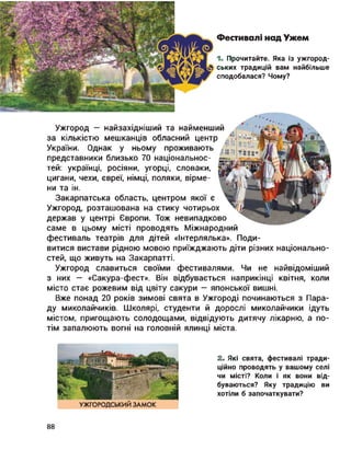 Фестивалі над Ужем
1. Прочитайте. Яка із ужгород­
ських традицій вам найбільше
сподобалася? Чому?
Ужгород — найзахідніший та найменший
за кількістю мешканців обласний центр
України. Однак у ньому проживають
представники близько 70 національнос­
тей: українці, росіяни, угорці, словаки,
цигани, чехи, євреї, німці, поляки, вірме­
ни та ін.
Закарпатська область, центром якої є
Ужгород, розташована на стику чотирьох
держав у центрі Європи. Тож невипадково
саме в цьому місті проводять Міжнародний
фестиваль театрів для дітей «Інтерлялька». Поди­
витися вистави рідною мовою приїжджають діти різних національно­
стей, що живуть на Закарпатті.
Ужгород славиться своїми фестивалями. Чи не найвідоміший
з них — «Сакура-фест». Він відбувається наприкінці квітня, коли
місто стає рожевим від цвіту сакури — японської вишні.
Вже понад 20 років зимові свята в Ужгороді починаються з Пара­
ду миколайчиків. Школярі, студенти й дорослі миколайчики ідуть
містом, пригощають солодощами, відвідують дитячу лікарню, а по­
тім запалюють вогні на головній ялинці міста.
2. Які свята, фестивалі тради­
ційно проводять у вашому селі
чи місті? Коли і як вони від­
буваються? Яку традицію ви
хотіли б започаткувати?
88
 