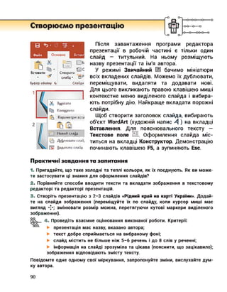 <-о
Створюємо презентацію
---- 0-0-0—о-------
-0-0—о—о
-О О---- 00-0—о
В Ь’
Файл Вставл
Ті
Вставити
Буфер обміну гі
і Т|
ас
Створити
слайд ’ □ Р
Слайди
Вирізати
Копіювати
Параметри вста
бр їй
Новий слайд
Дублювати слай,
Видалити слайд
Після завантаження програми редактора
презентації в робочій частині є тільки один
слайд — титульний. На ньому розміщують
назву презентації та ім'я автора.
У режимі Звичайний [@ бачимо мініатюри
всіх вкладених слайдів. Можемо їх дублювати,
переміщувати, видаляти та додавати нові.
Для цього викликають правою клавішею миші
контекстне меню виділеного слайда і вибира­
ють потрібну дію. Найкраще вкладати порожні
слайди.
Щоб створити заголовок слайда, вибирають
об'єкт WordArt (художній напис 4 ) на вкладці
Вставлення. Для пояснювального тексту —
Текстове поле И. Оформлення слайда міс­
титься на вкладці Конструктор. Демонстрацію
починають клавішею Р5, а зупиняють Евс.
Практичні завдання та запитання
1. Пригадайте, що таке холодні та теплі кольори, як їх поєднують. Як ви може­
те застосувати ці знання для оформлення слайдів?
2. Порівняйте способи вводити тексти та вкладати зображення в текстовому
редакторі та редакторі презентацій.
3. Створіть презентацію з 2-3 слайдів «Рідний край на карті України». Додай­
те на слайди зображення (переміщуйте їх по слайду, коли курсор миші має
вигляд змінювати розмір можна, перетягуючи кутові маркери виділеного
зображення).
оо
4. Проведіть взаємне оцінювання виконаної роботи. Критерії:
презентація має назву, вказано автора;
текст добре сприймається на вибраному фоні;
слайд містить не більше ніж 5-6 речень і до 8 слів у реченні;
інформація на слайді зрозуміла та цікава (пояснити, що зацікавило);
зображення відповідають змісту тексту.
Повідомте одне одному свої міркування, запропонуйте зміни, вислухайте дум­
ку автора.
90
 
