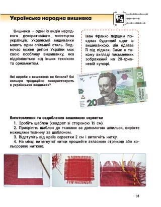 Українська народна вишивка
ґ-О О->
<-о о->
Вишивка — один із видів народ­
ного декоративного мистецтва
українців. Українські вишиванки
мають один спільний стиль. Вод­
ночас кожен регіон України має
свою особливу вишиванку, яка
відрізняється від інших технікою
та орнаментом.
Які вироби з вишивкою ви бачили? Які
кольори традиційно використовують
в українських вишивках?
Іван Франко першим по­
єднав буденний одяг із
вишиванкою. Він одягав
її під піджак. Саме в та­
кому вигляді письменник
зображений на 20-грив-
невій купюрі.
Виготовлення та оздоблення вишивкою серветки
1. Зробіть шаблон (квадрат зі стороною 15 см).
2. Прикріпіть шаблон до тканини за допомогою шпильок, виріжте
ножицями тканину за шаблоном.
3. Відступіть від країв серветки 2 см і витягніть нитку.
4. На місці витягнутої нитки прошийте атласною стрічкою або ко­
льоровою ниткою.
91
 