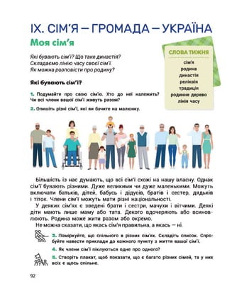 IX. СІМ'Я-ГРОМАДА-УКРАЇНА
Моя сім'я
Які бувають сім'ї? Що таке династія?
Складаємо лінію часу своєїсім’ї.
Як можна розповісти про родину?
Які бувають сім'ї?
1. Подумайте про свою сім'ю. Хто до неї належить?
Чи всі члени вашої сім'ї живуть разом?
2. Опишіть різні сім'ї, які ви бачите на малюнку.
родинне дерево
лінія часу
Більшість із нас думають, що всі сім’ї схожі на нашу власну. Однак
сім’ї бувають різними. Дуже великими чи дуже маленькими. Можуть
включати батьків, дітей, бабусь і дідусів, братів і сестер, дядьків
і тіток. Члени сім’ї можуть мати різні національності.
У деяких сім'ях є зведені брати і сестри, мачухи і вітчими. Деякі
діти мають лише маму або тата. Декого вдочеряють або всинов-
люють. Родина може жити разом або окремо.
Не можна сказати, що якась сім'я правильна, а якась — ні.
оо
3. Поміркуйте, що спільного в різних сім'ях. Складіть список. Спро-
буйте навести приклади до кожного пункту з життя вашої сім'ї.
4. Як члени сім'ї піклуються одне про одного?
5. Створіть плакат, щоб показати, що є багато різних сімей, та у них
всіх є щось спільне.
92
 