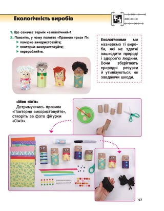г-°
Екологічність виробів
о
<-О о-^
■о
1. Що означає термін «екологічний»?
2. Поясніть, у чому полягає «Правило трьох П»:
► помірно використовуйте;
► повторно використовуйте;
► переробляйте.
•••••••••••••••••••••••••••••
Екологічними ми
називаємо ті виро­
би, які не здатні
зашкодити природі
і здоров'ю людини.
Вони зберігають
природні ресурси
й утилізуються, не
завдаючи шкоди.
«Моя сім'я»
Дотримуючись правила
«Повторно використовуйте»,
створіть за фото фігурки
«Сім’я».
444**
*****
 
