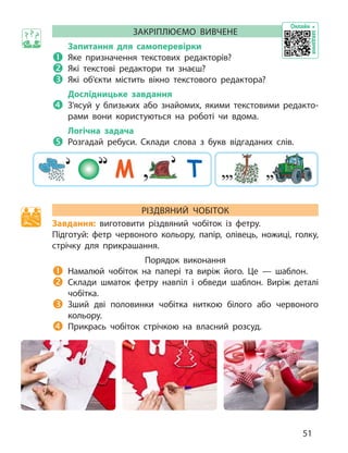 ЗАКР
ІПЛЮЄМО ВИВЧЕНЕ
Запитання для самоперевірки
	Я ке призначення текстових редакторів?

	Я
кі текстові редактори ти  знаєш?

	Я
кі об’єкти містить вікно текстового редактора?
Дослідницьке завдання

	З
’ясуй у  близьких або знайомих, якими текстовими редакто­
рами вони користуються на  роботі чи  вдома.
Логічна задача

	Р
озгадай ребуси. Склади слова з  букв відгаданих слів.
М Т
Р
ІЗДВЯНИЙ
Ч
ОБІТОК
Завдання: виготовити різдвяний чобіток із  фетру.
Підготуй: фетр червоного кольору, папір, олівець, ножиці, голку,
стрічку для прикрашання.
Порядок виконання

	Н
амалюй чобіток на  папері та виріж його. Це — шаблон.

	
Склади шматок фетру навпіл і  обведи шаблон. Виріж деталі
чобітка.

	З
ший дві половинки чобітка ниткою білого або червоного
кольору.

	
Прикрась чобіток стрічкою на власний розсуд.
Онлайн
завдання
51
 