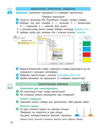 ВИКОНУЄМО ПРАКТИЧНЕ
ЗА
ВДАННЯ
Завдання: навчитися працювати зі  слайдами презентації.
Порядок виконання

	З
апусти програму MS  PowerPoint. Створи чотири слайди.

	
Вибери тло для слайдів: 2  — зелений, 3  — блакитний,
4  — червоний, 5  — жовтий.
Д
ля цього:
1)	 у контекстному меню слайда вибери команду
Ф
ормат тла... ;
2)	вибери колір для заливки тла і  клацни кнопку
З
акрити.
1
2
3
4
5
1. Запусти програму MS PowerPoint.
2. Оформ титульний слайд: заголовок слайда — Світлофор,
підзаголовок — твоє ім’я та клас.
3. Створи чотири звичайні слайди.
4. Вибери тло для слайдів: 2 — зелений, 3 — блакитний, 4 — червоний,
5 — жовтий. Для цього:
 у контекстному меню слайда вибери команду Формат тла... ;
 вибери колір для заливки тла і клацни кнопку Закрити.
РИС старый учебник 3 кл, стр 93, рядом новый скрин, у меня его нет
5. Видали блакитний слайд і перемісти слайди відповідно до
послідовності кольорів світлофора.
6. Збережи презентацію з іменем Світлофор_твоє ім’я.
7. Зроби висновок: як працювати зі слайдами презентації?
ЗАКРІПЛЮЄМО ВИВЧЕНЕ
Запитання для самоперевірки
1. Які властивості слайда ти знаєш?
2. Які операції можна виконувати над слайдом?
Творче завдання
3. Намалюй ескізи слайдів, які ти хочеш використати у презентації
«Мій рідний край».
Логічна задача
4. Як поміняти два кільця місцями, використовуючи вільний стрижень.
Розв’яжи головоломку «Ханойська вежа» для 3, 5 кілець.
ГРА «ХАНОЙСЬКА ВЕЖА»
Завдання: виготовити п’ять різнокольорових кубиків зі сторонами 12,
10, 8, 6, 4 см.

	
Видали блакитний слайд і перемісти слайди відповідно до по­
слідовності кольорів світлофора.

	З
бережи презентацію з  іменем Світлофор_твоє ім’я.

	З
роби висновок: як  працювати зі  слайдами презентації.
ЗАКР
ІПЛЮЄМО ВИВЧЕНЕ
Запитання для самоперевірки

	Я
кі властивості має слайд презентації?

	Я
кі операції можна виконувати над слайдами?
Творче завдання

	Н
амалюй ескізи слайдів для презентації «Мій рідний край».
Логічна задача

	Н
а два стрижні наділи по одному кільцю.
Поміркуй, як поміняти ці два кільця
місцями, використовуючи вільний стрижень.
З
верни увагу: вільний стрижень відіграє роль буфера обміну.
Онлайн
завдання
76
 