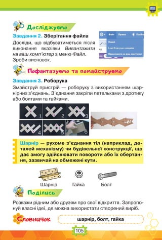 105
Дослiджуc-мо
Завдання 2. Зберігання файла
Досліди, що відбуватиметься після
виконання вказівки Вивантажити
на ваш комп’ютер з меню Файл.
Зроби висновок.
Поф антазуc-мо та помайструc-мо
Завдання 3. Роборука
Змайструй пристрій — роборуку з використанням шар-
нірних з’єднань. З’єднання закріпи петельками з дротику
або болтами та гайками.
Шарнір — рухоме з’єднання тіл (наприклад, де-
талей механізму) чи будівельної конструкції, що
дає змогу здійснювати повороти або їх обертан-
ня, зазвичай на обмежені кути.
Подiлись
Розкажи рідним або друзям про свої відкриття. Запропо-
нуй власні ідеї, де можна використати створений виріб.
шарнір, болт, гайка
Шарнір Гайка Болт
 