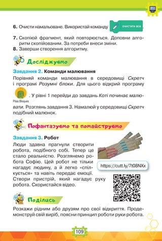 109
6. Очисти намальоване. Використай команду .
7. Скопіюй фрагмент, який повторюється. Доповни алго-
ритм скопійованим. За потреби внеси зміни.
8. Заверши створення алгоритму.
Дослiджуc-мо
Завдання 2. Команди малювання
Порівняй команди малювання в середовищі Скретч
і програмі Розумні блоки. Для цього відкрий програму
Pilas Bloques
. У рівні 1 перейди до завдань Коті починає малю-
вати. Розглянь завдання 3. Намалюй у середовищі Скретч
подібний малюнок.
Поф антазуc-мо та помайструc-мо
Завдання 3. Робот
Люди здавна прагнули створити
робота, подібного собі. Тепер це
стало реальністю. Розглянемо ро-
бота Софію. Цей робот не тільки
нагадує людину, а й легко «спіл-
кується» та навіть передає емоції.
Створи пристрій, який нагадує руку
робота. Скористайся відео.
Подiлись
Розкажи рідним або друзям про свої відкриття. Проде-
монструй свій виріб, поясни принцип роботи руки робота.
https://cutt.ly/7t08NXx
 