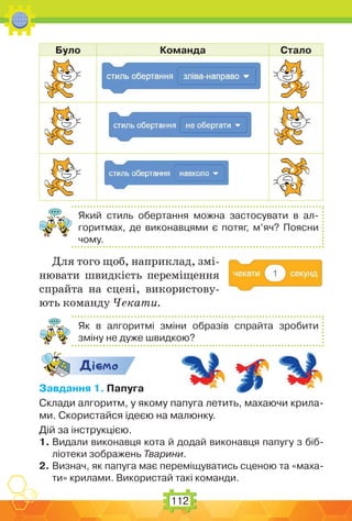 112
Було Команда Стало
Який стиль обертання можна застосувати в ал-
горитмах, де виконавцями є потяг, м’яч? Поясни
чому.
Для того щоб, наприклад, змі-
нювати швидкість переміщення
спрайта на сцені, використову-
ють команду Чекати.
Як в алгоритмі зміни образів спрайта зробити
зміну не дуже швидкою?
Дic-мо
Завдання 1. Папуга
Склади алгоритм, у якому папуга летить, махаючи крила-
ми. Скористайся ідеєю на малюнку.
Дій за інструкцією.
1. Видали виконавця кота й додай виконавця папугу з біб-
ліотеки зображень Тварини.
2. Визнач, як папуга має переміщуватись сценою та «маха-
ти» крилами. Використай такі команди.
 
