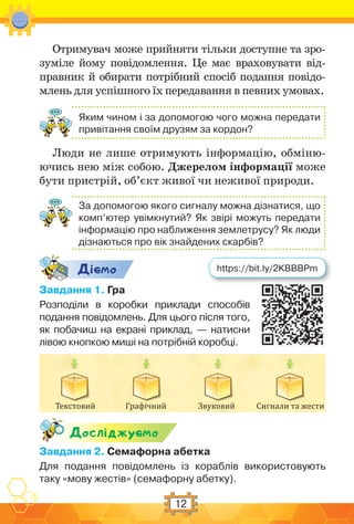 12
Отримувач може прийняти тільки доступне та зро-
зуміле йому повідомлення. Це має враховувати від-
правник й обирати потрібний спосіб подання повідо-
млень для успішного їх передавання в певних умовах.
Яким чином і за допомогою чого можна передати
привітання своїм друзям за кордон?
Люди не лише отримують інформацію, обміню-
ючись нею між собою. Джерелом інформації може
бути пристрій, об’єкт живої чи неживої природи.
За допомогою якого сигналу можна дізнатися, що
комп’ютер увімкнутий? Як звірі можуть передати
інформацію про наближення землетрусу? Як люди
дізнаються про вік знайдених скарбів?
Дic-мо
Завдання 1. Гра
Розподіли в коробки приклади способів
подання повідомлень. Для цього після того,
як побачиш на екрані приклад, — натисни
лівою кнопкою миші на потрібній коробці.
Текстовий Графічний Звуковий Сигнали та жести
Дослiджуc-мо
Завдання 2. Семафорна абетка
Для подання повідомлень із кораблів використовують
таку «мову жестів» (семафорну абетку).
https://bit.ly/2KBBBPm
 