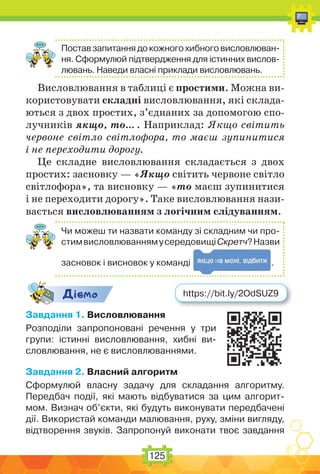 125
Поставзапитаннядокожногохибноговисловлюван-
ня. Сформулюй підтвердження для істинних вислов-
лювань. Наведи власні приклади висловлювань.
Висловлювання в таблиці є простими. Можна ви-
користовувати складні висловлювання, які склада-
ються з двох простих, з’єднаних за допомогою спо-
лучників якщо, то… . Наприклад: Якщо світить
червоне світло світлофора, то маєш зупинитися
і не переходити дорогу.
Це складне висловлювання складається з двох
простих: засновку — «Якщо світить червоне світло
світлофора», та висновку — «то маєш зупинитися
і не переходити дорогу». Таке висловлювання нази-
вається висловлюванням з логічним слідуванням.
Чи можеш ти назвати команду зі складним чи про-
стимвисловлюваннямусередовищіСкретч?Назви
засновок і висновок у команді .
Дic-мо
Завдання 1. Висловлювання
Розподіли запропоновані речення у три
групи: істинні висловлювання, хибні ви-
словлювання, не є висловлюваннями.
Завдання 2. Власний алгоритм
Сформулюй власну задачу для складання алгоритму.
Передбач події, які мають відбуватися за цим алгорит-
мом. Визнач об’єкти, які будуть виконувати передбачені
дії. Використай команди малювання, руху, зміни вигляду,
відтворення звуків. Запропонуй виконати твоє завдання
https://bit.ly/2OdSUZ9
 