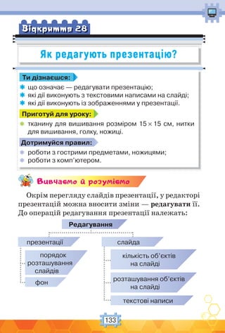 133
Як редагують презентацію?
Вiдкриття 28
Ти дізнаєшся:
 що означає — редагувати презентацію;
 які дії виконують з текстовими написами на слайді;
 які дії виконують із зображеннями у презентації.
Приготуй для уроку:
 тканину для вишивання розміром 15 × 15 см, нитки
для вишивання, голку, ножиці.
Дотримуйся правил:
 роботи з гострими предметами, ножицями;
 роботи з комп’ютером.
Вивчаc-мо й розумic-мо
Окрім перегляду слайдів презентації, у редакторі
презентацій можна вносити зміни — редагувати її.
До операцій редагування презентації належать:
Редагування
презентації
порядок
розташування
слайдів
фон
кількість об’єктів
на слайді
розташування об’єктів
на слайді
текстові написи
слайда
 