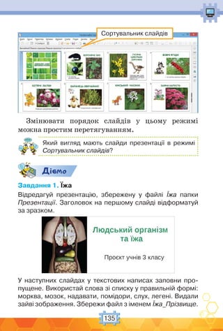 135
Сортувальник слайдів
Змінювати порядок слайдів у цьому режимі
можна простим перетягуванням.
Який вигляд мають слайди презентації в режимі
Сортувальник слайдів?
Дic-мо
Завдання 1. Їжа
Відредагуй презентацію, збережену у файлі Їжа папки
Презентації. Заголовок на першому слайді відформатуй
за зразком.
У наступних слайдах у текстових написах заповни про-
пущене. Використай слова зі списку у правильній формі:
морква, мозок, надавати, помідори, слух, легені. Видали
зайві зображення. Збережи файл з іменем Їжа_Прізвище.
 